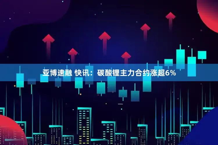 亚博速融 快讯：碳酸锂主力合约涨超6%