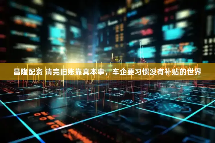 昌隆配资 清完旧账靠真本事，车企要习惯没有补贴的世界