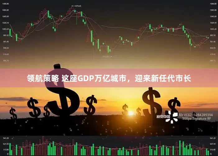 领航策略 这座GDP万亿城市，迎来新任代市长