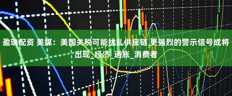 盈瑞配资 美媒：美国关税可能扰乱供应链 更强烈的警示信号或将出现_经济_通胀_消费者