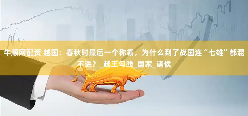 牛顺网配资 越国：春秋时最后一个称霸，为什么到了战国连“七雄”都混不进？_越王勾践_国家_诸侯