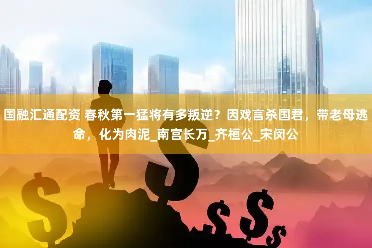 国融汇通配资 春秋第一猛将有多叛逆？因戏言杀国君，带老母逃命，化为肉泥_南宫长万_齐桓公_宋闵公