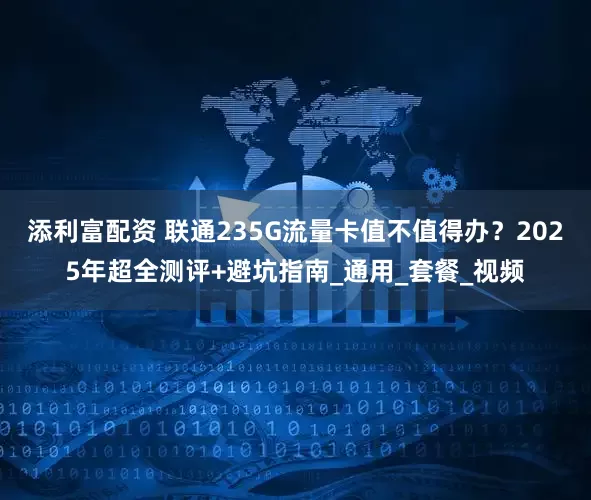 添利富配资 联通235G流量卡值不值得办？2025年超全测评+避坑指南_通用_套餐_视频