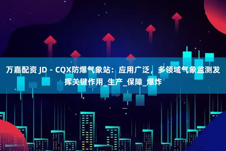 万嘉配资 JD - CQX防爆气象站：应用广泛，多领域气象监测发挥关键作用_生产_保障_爆炸