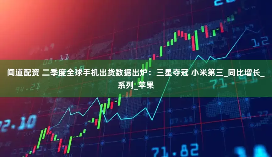 闻道配资 二季度全球手机出货数据出炉：三星夺冠 小米第三_同比增长_系列_苹果
