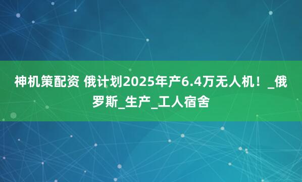 神机策配资 俄计划2025年产6.4万无人机！_俄罗斯_生产_工人宿舍