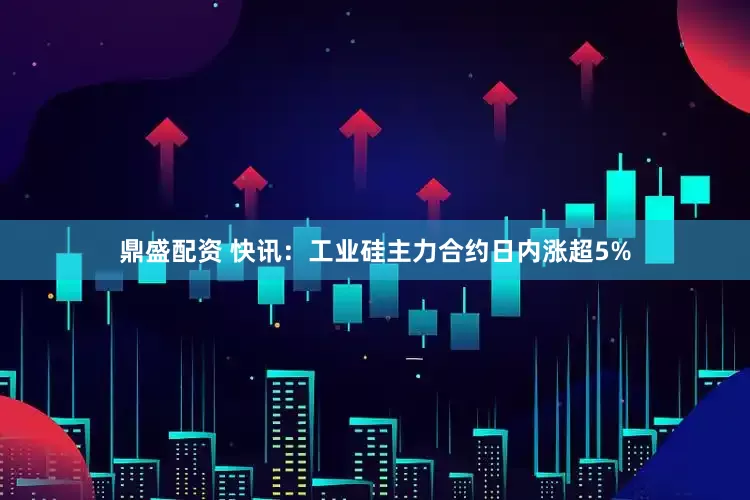 鼎盛配资 快讯：工业硅主力合约日内涨超5%