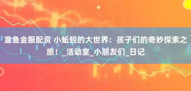 宣鱼金服配资 小蚯蚓的大世界：孩子们的奇妙探索之旅！_活动室_小朋友们_日记