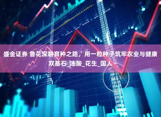 盛金证券 鲁花深耕育种之路，用一粒种子筑牢农业与健康双基石_油酸_花生_国人
