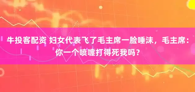 牛投客配资 妇女代表飞了毛主席一脸唾沫，毛主席：你一个喷嚏打得死我吗？