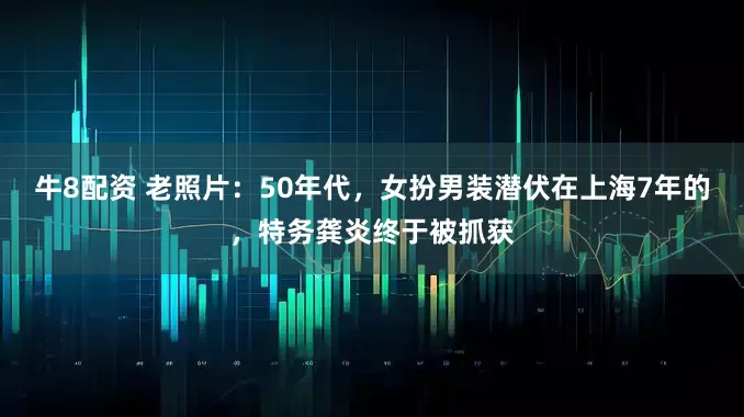 牛8配资 老照片：50年代，女扮男装潜伏在上海7年的，特务龚炎终于被抓获