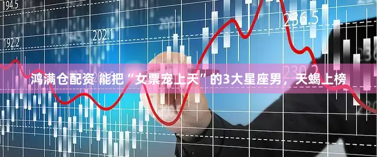鸿满仓配资 能把“女票宠上天”的3大星座男，天蝎上榜