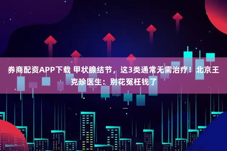 券商配资APP下载 甲状腺结节，这3类通常无需治疗！北京王克珍医生：别花冤枉钱了