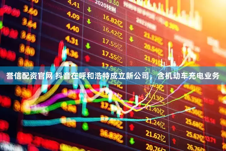 誉信配资官网 抖音在呼和浩特成立新公司，含机动车充电业务
