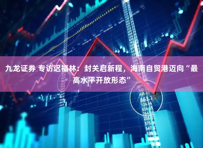 九龙证券 专访迟福林：封关启新程，海南自贸港迈向“最高水平开放形态”