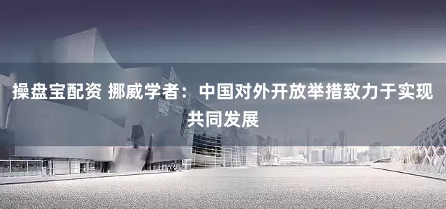 操盘宝配资 挪威学者：中国对外开放举措致力于实现共同发展