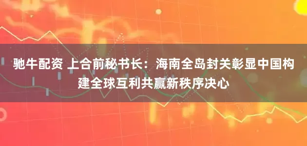 驰牛配资 上合前秘书长：海南全岛封关彰显中国构建全球互利共赢新秩序决心