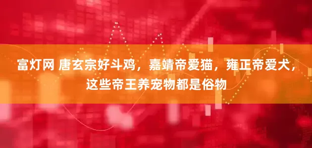 富灯网 唐玄宗好斗鸡，嘉靖帝爱猫，雍正帝爱犬，这些帝王养宠物都是俗物