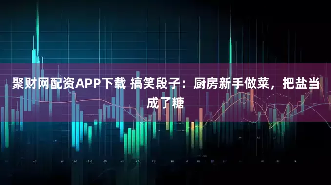 聚财网配资APP下载 搞笑段子：厨房新手做菜，把盐当成了糖