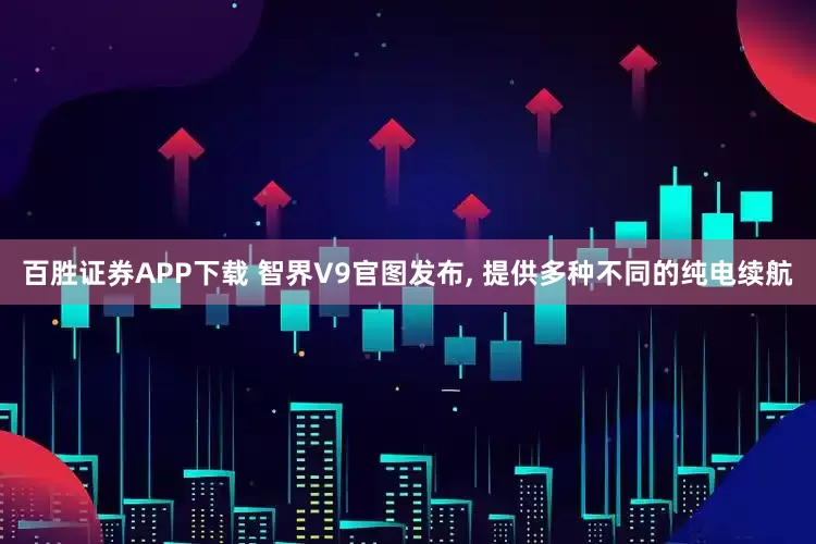 百胜证券APP下载 智界V9官图发布, 提供多种不同的纯电续航