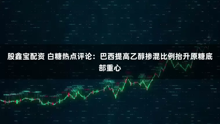 股鑫宝配资 白糖热点评论：巴西提高乙醇掺混比例抬升原糖底部重心