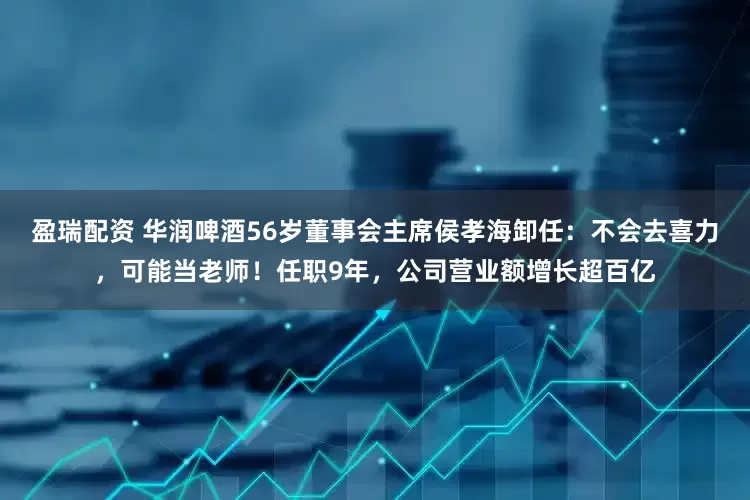 盈瑞配资 华润啤酒56岁董事会主席侯孝海卸任：不会去喜力，可能当老师！任职9年，公司营业额增长超百亿